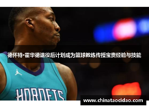 德怀特·霍华德退役后计划成为篮球教练传授宝贵经验与技能